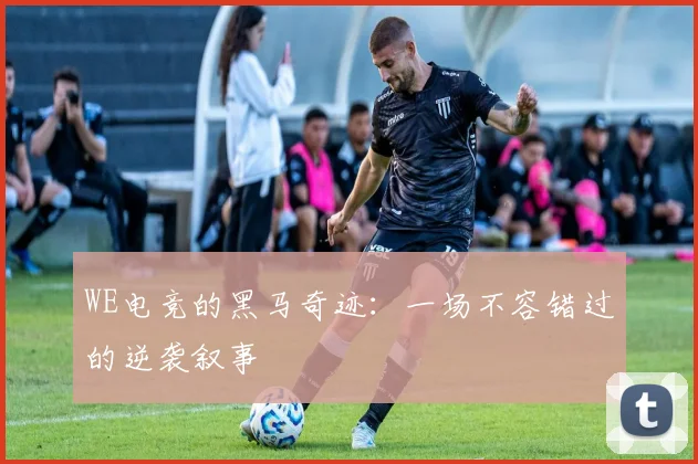 WE电竞的黑马奇迹：一场不容错过的逆袭叙事
