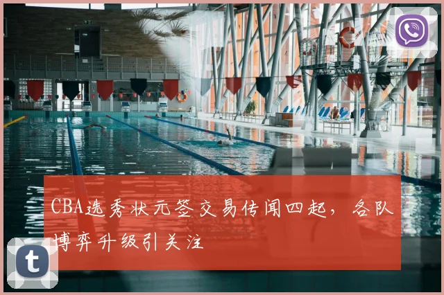 CBA选秀状元签交易传闻四起，各队博弈升级引关注