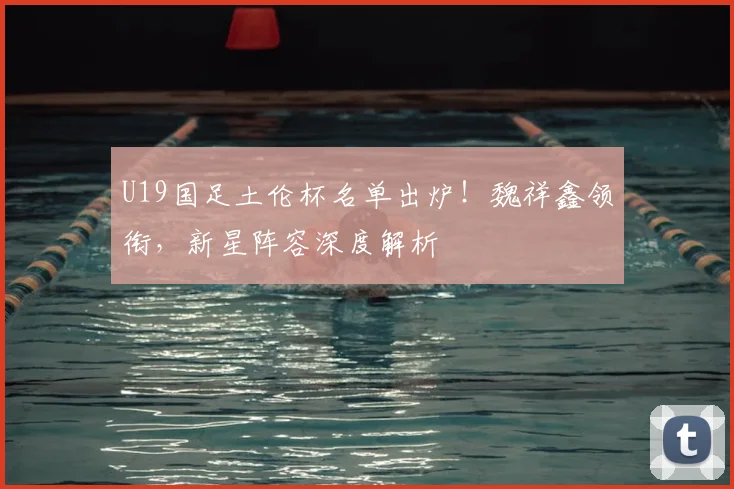 U19国足土伦杯名单出炉！魏祥鑫领衔，新星阵容深度解析