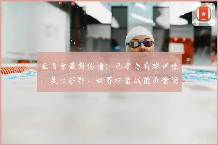 亚马尔最新伤情：已参与有球训练，复出在即，世界杯首战能否登场成焦点