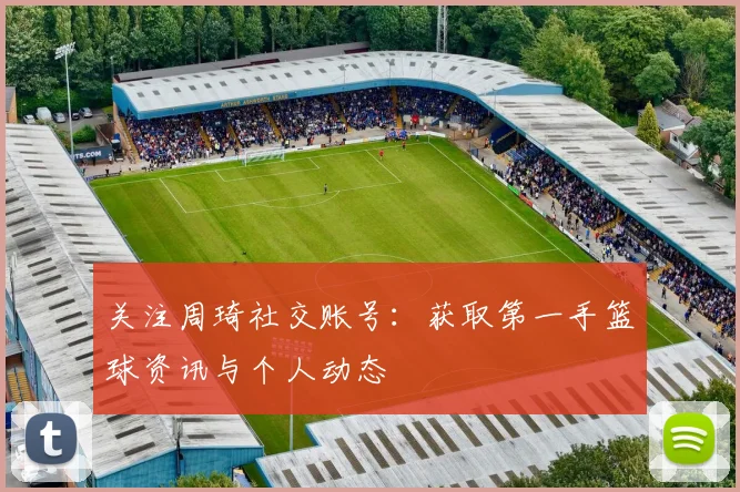 关注周琦社交账号：获取第一手篮球资讯与个人动态