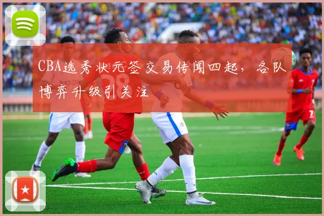 CBA选秀状元签交易传闻四起，各队博弈升级引关注