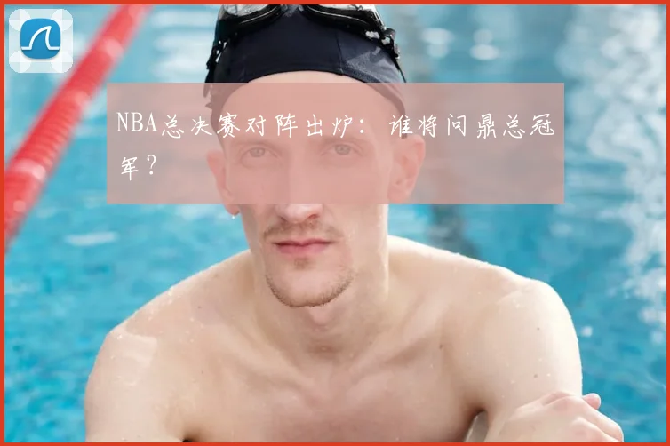 NBA总决赛对阵出炉：谁将问鼎总冠军？