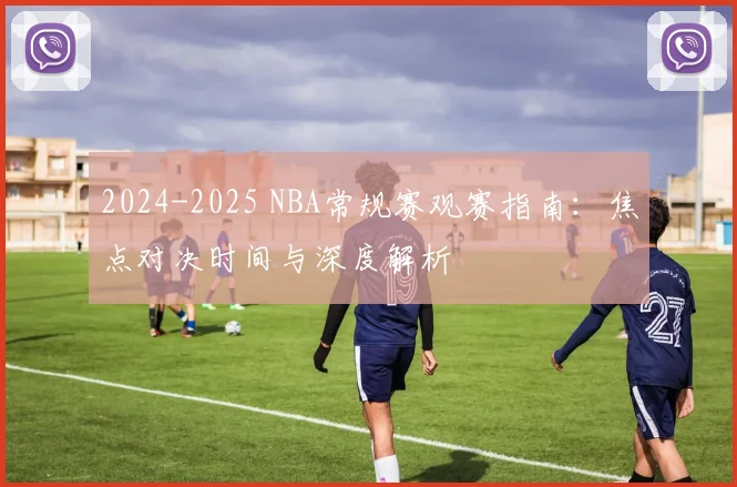 2024-2025 NBA常规赛观赛指南：焦点对决时间与深度解析