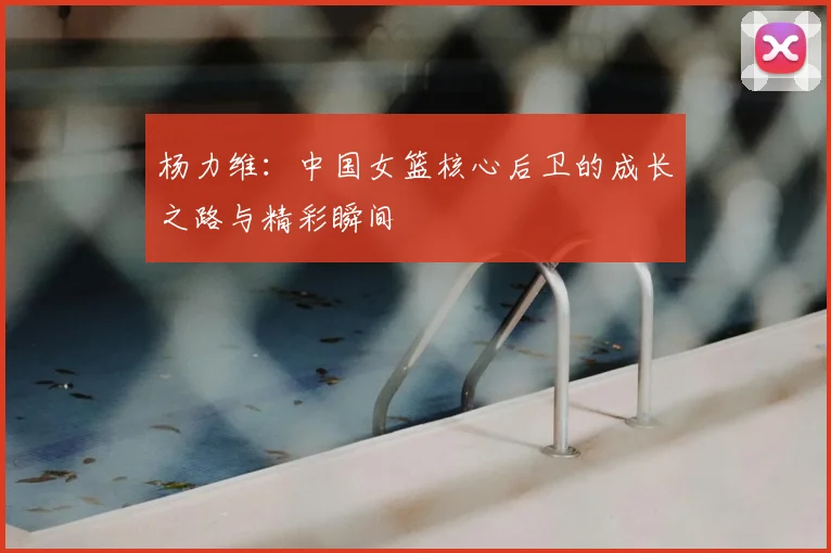 杨力维:中国女篮核心后卫的成长之路与精彩瞬间