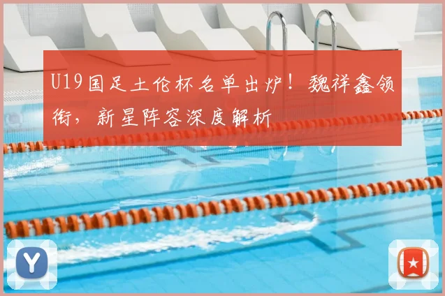 U19国足土伦杯名单出炉！魏祥鑫领衔，新星阵容深度解析