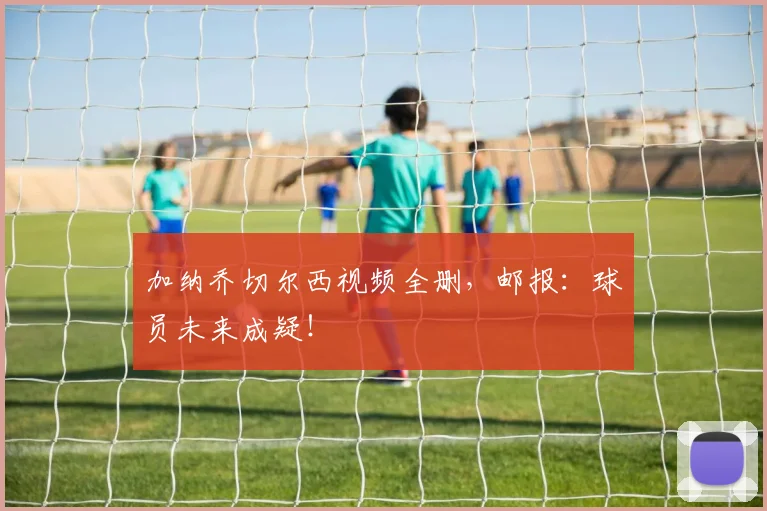 加纳乔切尔西视频全删，邮报：球员未来成疑！