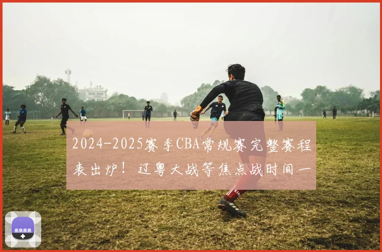 2024-2025赛季CBA常规赛完整赛程表出炉！辽粤大战等焦点战时间一览