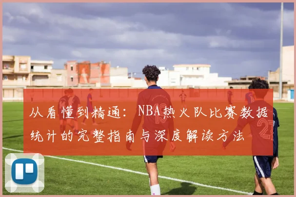 从看懂到精通：NBA热火队比赛数据统计的完整指南与深度解读方法