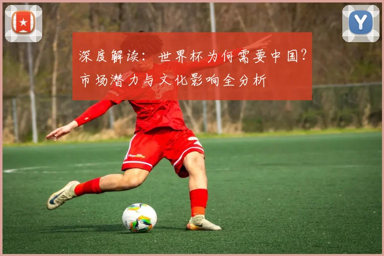 深度解读：世界杯为何需要中国？市场潜力与文化影响全分析