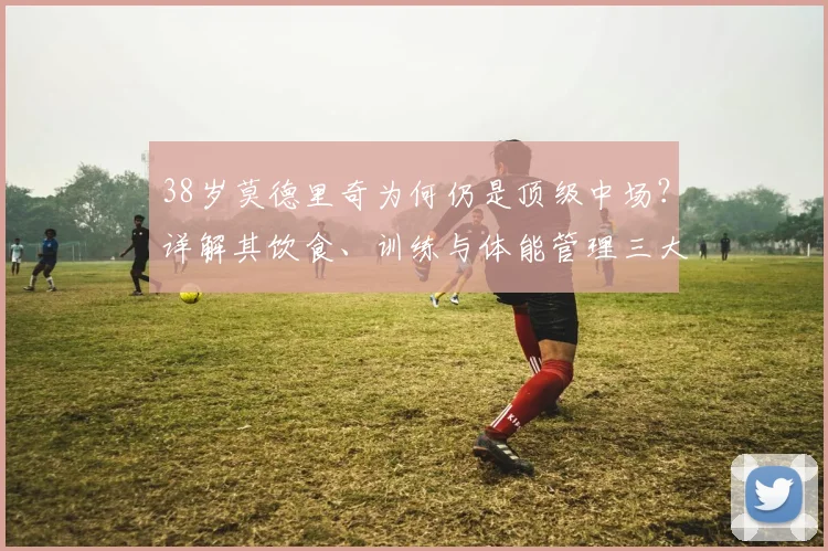 38岁莫德里奇为何仍是顶级中场？详解其饮食、训练与体能管理三大秘诀