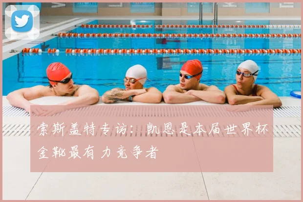 索斯盖特专访：凯恩是本届世界杯金靴最有力竞争者